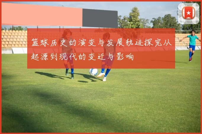 篮球历史的演变与发展轨迹探究从起源到现代的变迁与影响