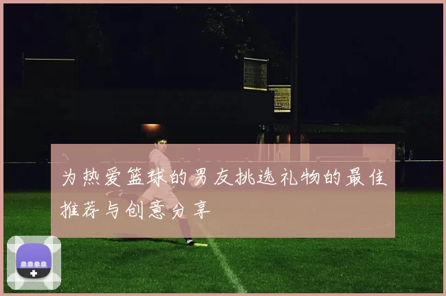 为热爱篮球的男友挑选礼物的最佳推荐与创意分享